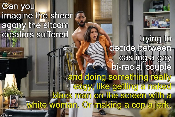 NEVERMIND. It's just television and I don't have to watch. Neither do you.  | Can you imagine the sheer agony the sitcom creators suffered; trying to decide between casting a gay bi-racial couple; and doing something really edgy, like getting a naked black man on the screen with a white woman. Or making a cop a jerk. | image tagged in fam,cbs,they are so brave,situation comedy isn't funny is it,why can't you give them a chance,douglie | made w/ Imgflip meme maker