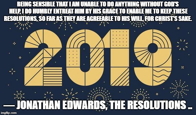 2019 | BEING SENSIBLE THAT I AM UNABLE TO DO ANYTHING WITHOUT GOD'S HELP, I DO HUMBLY ENTREAT HIM BY HIS GRACE TO ENABLE ME TO KEEP THESE RESOLUTIONS, SO FAR AS THEY ARE AGREEABLE TO HIS WILL, FOR CHRIST'S SAKE. ― JONATHAN EDWARDS, THE RESOLUTIONS .. | image tagged in 2019 | made w/ Imgflip meme maker