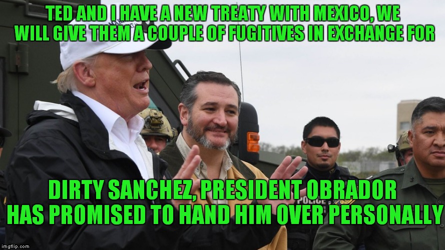 Who Is This Dirty Sanchez And Why Does The Public Want TrumpTo Get Him So Badly? | TED AND I HAVE A NEW TREATY WITH MEXICO, WE WILL GIVE THEM A COUPLE OF FUGITIVES IN EXCHANGE FOR; DIRTY SANCHEZ, PRESIDENT OBRADOR HAS PROMISED TO HAND HIM OVER PERSONALLY | image tagged in donald trump,ted cruz,the wall | made w/ Imgflip meme maker