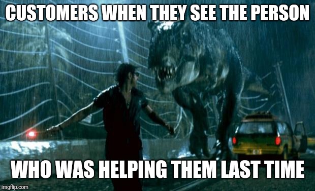 jurassic park trex | CUSTOMERS WHEN THEY SEE THE PERSON; WHO WAS HELPING THEM LAST TIME | image tagged in jurassic park trex,retail | made w/ Imgflip meme maker