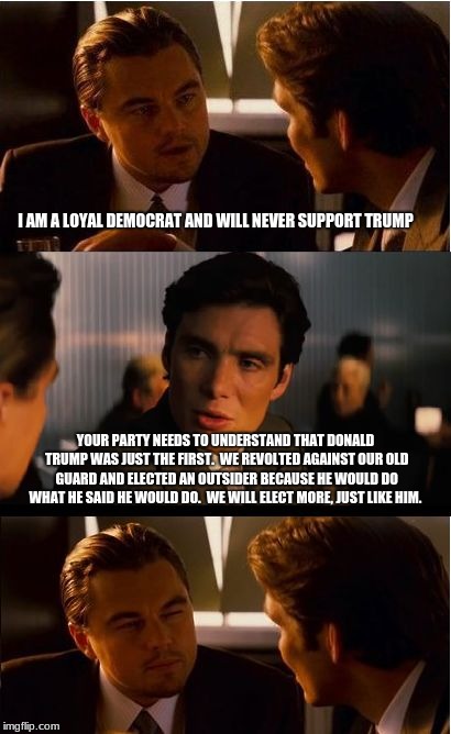 The power of deplorable's, politician's in both parties take heed.  | I AM A LOYAL DEMOCRAT AND WILL NEVER SUPPORT TRUMP; YOUR PARTY NEEDS TO UNDERSTAND THAT DONALD TRUMP WAS JUST THE FIRST.  WE REVOLTED AGAINST OUR OLD GUARD AND ELECTED AN OUTSIDER BECAUSE HE WOULD DO WHAT HE SAID HE WOULD DO.  WE WILL ELECT MORE, JUST LIKE HIM. | image tagged in memes,inception,deplorables,democrats,republicans,vote out incumbents | made w/ Imgflip meme maker