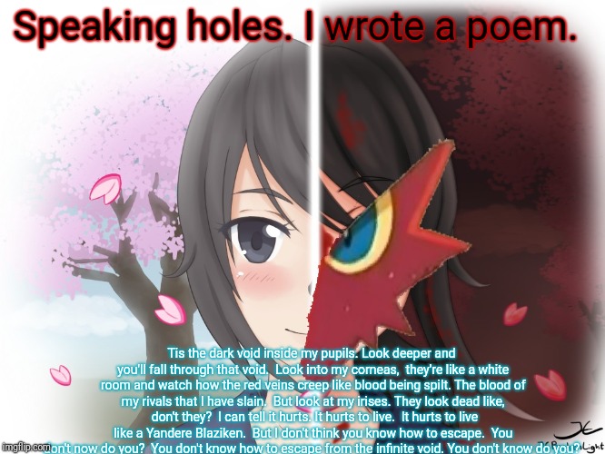 Yandere Blaziken | Speaking holes. I wrote a poem. Tis the dark void inside my pupils. Look deeper and you'll fall through that void. 
Look into my corneas,  t | image tagged in yandere blaziken | made w/ Imgflip meme maker