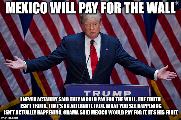 Donald Trump | MEXICO WILL PAY FOR THE WALL; I NEVER ACTAULLY SAID THEY WOULD PAY FOR THE WALL. THE TRUTH ISN'T TRUTH. THAT'S AN ALTERNATE FACT. WHAT YOU SEE HAPPENING ISN'T ACTUALLY HAPPENING. OBAMA SAID MEXICO WOULD PAY FOR IT, IT'S HIS FAULT. | image tagged in donald trump | made w/ Imgflip meme maker
