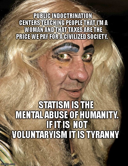 tranny | PUBLIC INDOCTRINATION CENTERS TEACHING PEOPLE THAT I'M A WOMAN AND THAT TAXES ARE THE PRICE WE PAY FOR A CIVILIZED SOCIETY. STATISM IS THE MENTAL ABUSE OF HUMANITY. IF IT IS  NOT VOLUNTARYISM IT IS TYRANNY | image tagged in tranny | made w/ Imgflip meme maker