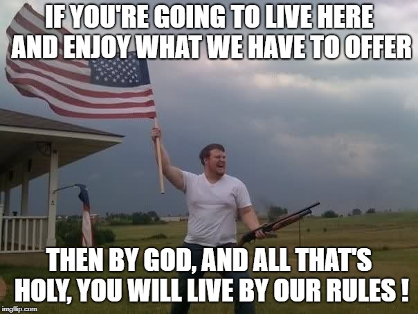GOD BLESS AMERICA! | IF YOU'RE GOING TO LIVE HERE AND ENJOY WHAT WE HAVE TO OFFER; THEN BY GOD, AND ALL THAT'S HOLY, YOU WILL LIVE BY OUR RULES ! | image tagged in patriots,patriotism,immigration,muslim,middle east,constitution | made w/ Imgflip meme maker