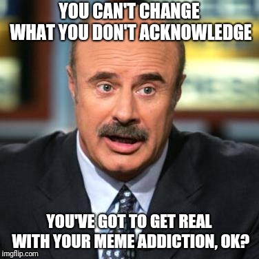 Dr. Phil | YOU CAN'T CHANGE WHAT YOU DON'T ACKNOWLEDGE; YOU'VE GOT TO GET REAL WITH YOUR MEME ADDICTION, OK? | image tagged in dr phil,memes,addiction,meme addict,funny,funny memes | made w/ Imgflip meme maker