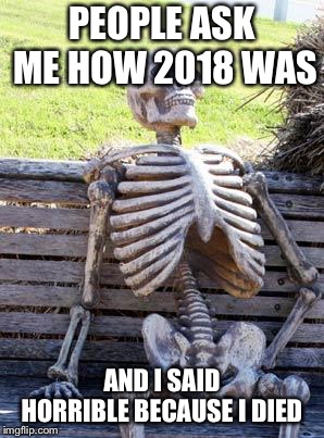 Waiting Skeleton Meme | PEOPLE ASK ME HOW 2018 WAS; AND I SAID HORRIBLE BECAUSE I DIED | image tagged in memes,waiting skeleton | made w/ Imgflip meme maker