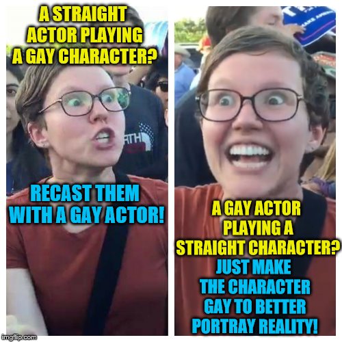 Is this real life? | A STRAIGHT ACTOR PLAYING A GAY CHARACTER? A GAY ACTOR PLAYING A STRAIGHT CHARACTER? RECAST THEM WITH A GAY ACTOR! JUST MAKE THE CHARACTER GAY TO BETTER PORTRAY REALITY! | image tagged in social justice warrior hypocrisy,memes,triggered feminist,movies,hollywood | made w/ Imgflip meme maker