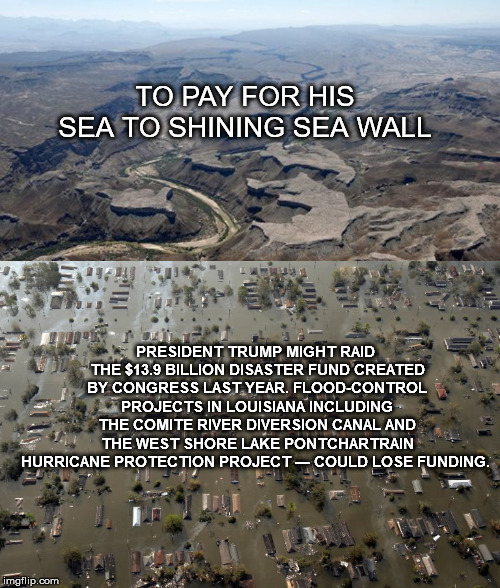 TO PAY FOR HIS SEA TO SHINING SEA WALL; PRESIDENT TRUMP MIGHT RAID THE $13.9 BILLION DISASTER FUND CREATED BY CONGRESS LAST YEAR. FLOOD-CONTROL PROJECTS IN LOUISIANA INCLUDING THE COMITE RIVER DIVERSION CANAL AND THE WEST SHORE LAKE PONTCHARTRAIN HURRICANE PROTECTION PROJECT — COULD LOSE FUNDING. | image tagged in mega,trump,neworleans,shutdown,trumpshutdown | made w/ Imgflip meme maker