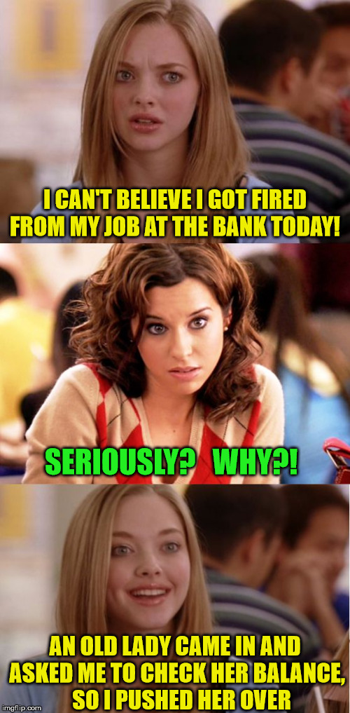 Blonde is a Pushover | I CAN'T BELIEVE I GOT FIRED FROM MY JOB AT THE BANK TODAY! SERIOUSLY?   WHY?! AN OLD LADY CAME IN AND ASKED ME TO CHECK HER BALANCE,     SO I PUSHED HER OVER | image tagged in blonde pun,memes,fired,job,old,check | made w/ Imgflip meme maker