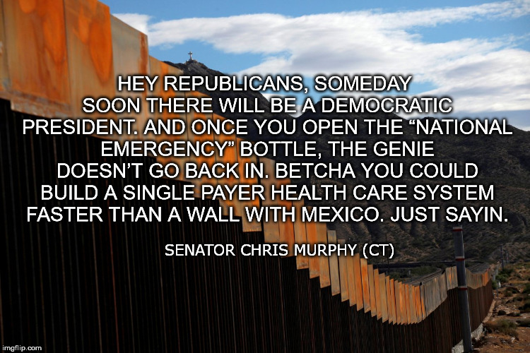 HEY REPUBLICANS, SOMEDAY SOON THERE WILL BE A DEMOCRATIC PRESIDENT. AND ONCE YOU OPEN THE “NATIONAL EMERGENCY” BOTTLE, THE GENIE DOESN’T GO BACK IN. BETCHA YOU COULD BUILD A SINGLE PAYER HEALTH CARE SYSTEM FASTER THAN A WALL WITH MEXICO. JUST SAYIN. SENATOR CHRIS MURPHY (CT) | image tagged in shutdown,trump,nationalemergency,universalhealthcare,gop,progressive | made w/ Imgflip meme maker