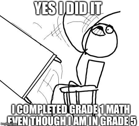 Table Flip Guy | YES I DID IT; I COMPLETED GRADE 1 MATH EVEN THOUGH I AM IN GRADE 5 | image tagged in memes,table flip guy | made w/ Imgflip meme maker