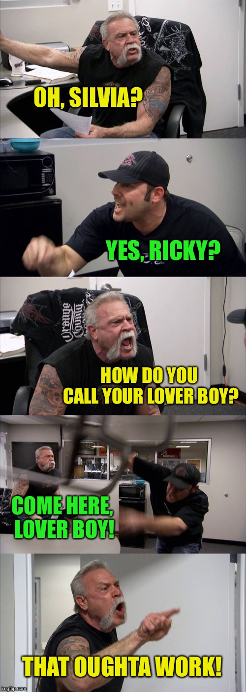 Love is Stranger ❤️ A variation on a meme :-) | OH, SILVIA? YES, RICKY? HOW DO YOU CALL YOUR LOVER BOY? COME HERE, LOVER BOY! THAT OUGHTA WORK! | image tagged in memes,american chopper argument,love is strange,mickey and silvia | made w/ Imgflip meme maker