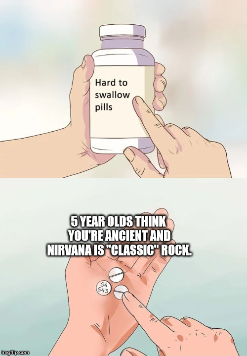 Hard To Swallow Pills |  5 YEAR OLDS THINK YOU'RE ANCIENT AND NIRVANA IS "CLASSIC" ROCK. | image tagged in memes,hard to swallow pills | made w/ Imgflip meme maker