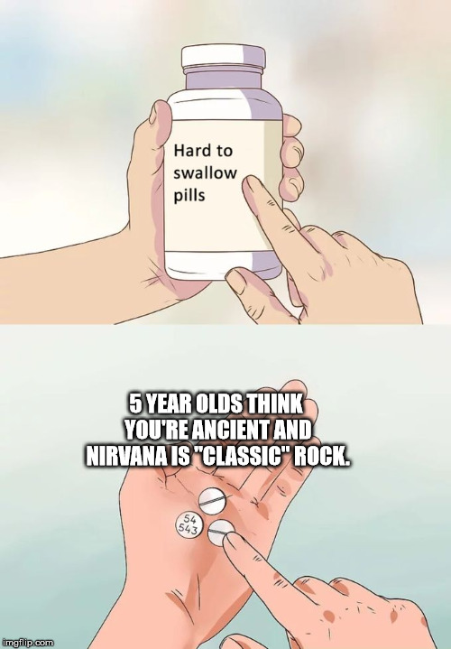 Hard To Swallow Pills | 5 YEAR OLDS THINK YOU'RE ANCIENT AND NIRVANA IS "CLASSIC" ROCK. | image tagged in memes,hard to swallow pills | made w/ Imgflip meme maker