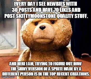 TED Meme | EVERY DAY I SEE NEWBIES WITH 30 POSTS AND HAVE 70 LIKES AND POST SKITTYMOONSTONE QUALITY STUFF. AND HERE I AM, TRYING TO FIGURE OUT HOW THE  | image tagged in memes,ted | made w/ Imgflip meme maker