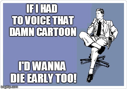 IF I HAD TO VOICE THAT DAMN CARTOON I'D WANNA DIE EARLY TOO! | made w/ Imgflip meme maker