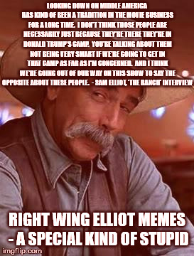 Sam Elliot | LOOKING DOWN ON MIDDLE AMERICA HAS KIND OF BEEN A TRADITION IN THE MOVIE BUSINESS FOR A LONG TIME.  I DON'T THINK THOSE PEOPLE ARE NECESSARILY JUST BECAUSE THEY'RE THERE THEY'RE IN DONALD TRUMP'S CAMP.  YOU'RE TALKING ABOUT THEM NOT BEING VERY SMART IF WE'RE GOING TO GET IN THAT CAMP AS FAR AS I'M CONCERNED.  AND I THINK WE'RE GOING OUT OF OUR WAY ON THIS SHOW TO SAY THE OPPOSITE ABOUT THESE PEOPLE.

- SAM ELLIOT, 'THE RANCH' INTERVIEW; RIGHT WING ELLIOT MEMES - A SPECIAL KIND OF STUPID | image tagged in sam elliot | made w/ Imgflip meme maker