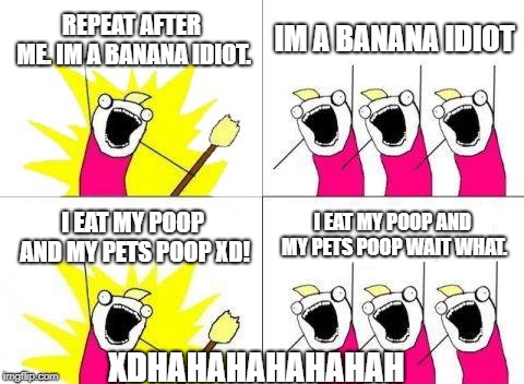 What Do We Want Meme | REPEAT AFTER ME. IM A BANANA IDIOT. IM A BANANA IDIOT; I EAT MY POOP AND MY PETS POOP WAIT WHAT. I EAT MY POOP AND MY PETS POOP XD! XDHAHAHAHAHAHAH | image tagged in memes,what do we want | made w/ Imgflip meme maker