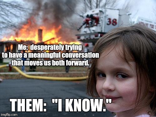 Disaster Girl | Me:  desperately trying to have a meaningful conversation that moves us both forward. THEM:  "I KNOW." | image tagged in memes,disaster girl | made w/ Imgflip meme maker
