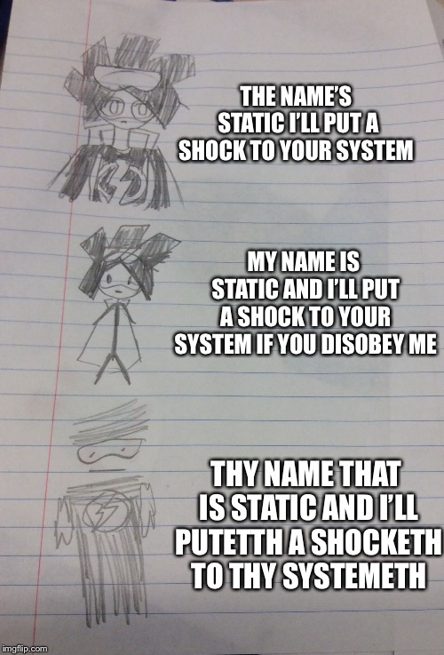 I’ll put a shock to your system  | THE NAME’S STATIC I’LL PUT A SHOCK TO YOUR SYSTEM; MY NAME IS STATIC AND I’LL PUT A SHOCK TO YOUR SYSTEM IF YOU DISOBEY ME; THY NAME THAT IS STATIC AND I’LL PUTETTH A SHOCKETH TO THY SYSTEMETH | image tagged in degraded static | made w/ Imgflip meme maker