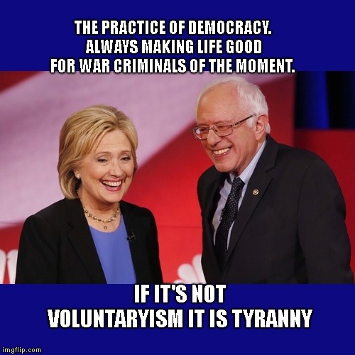 Hillary Clinton & Bernie Sanders | THE PRACTICE OF DEMOCRACY. ALWAYS MAKING LIFE GOOD FOR WAR CRIMINALS OF THE MOMENT. IF IT'S NOT VOLUNTARYISM IT IS TYRANNY | image tagged in hillary clinton  bernie sanders | made w/ Imgflip meme maker