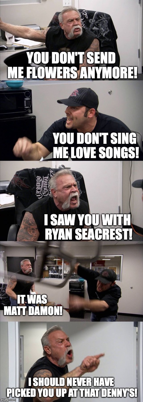 American Chopper Argument Meme | YOU DON'T SEND ME FLOWERS ANYMORE! YOU DON'T SING ME LOVE SONGS! I SAW YOU WITH RYAN SEACREST! IT WAS MATT DAMON! I SHOULD NEVER HAVE PICKED YOU UP AT THAT DENNY'S! | image tagged in memes,american chopper argument | made w/ Imgflip meme maker