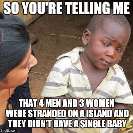 Third World Skeptical Kid Meme | SO YOU'RE TELLING ME; THAT 4 MEN AND 3 WOMEN WERE STRANDED ON A ISLAND AND THEY DIDN'T HAVE A SINGLE BABY | image tagged in memes,third world skeptical kid | made w/ Imgflip meme maker