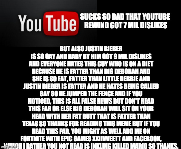BUT ALSO JUSTIN BIEBER IS SO GAY AND BABY BY HIM GOT 9 MIL DISLIKES AND EVERYONE HATES THIS GUY WHO IS ON A DIET BECAUSE HE IS FATTER THAN BIG DEBORAH AND SHE IS SO FAT, FATTER THAN LITTLE DEBBIE AND JUSTIN BIEBER IS FATTER AND HE HATES BEING CALLED GAY SO HE JUMPED THE FENCE AND IF YOU NOTICED, THIS IS ALL FALSE NEWS BUT DON'T READ THIS FAR OR ELSE BIG DEBORAH WILL SIT ON YOUR HEAD WITH HER FAT BUTT THAT IS FATTER THAN TEXAS SO THANKS FOR READING THIS MEME BUT IF YOU READ THIS FAR, YOU MIGHT AS WELL ADD ME ON FORTNITE WITH EPIC GAMES XXIIVVEETT AND FACEBOOK, WHICH I RATHER YOU NOT READ IS INKLING KILLED MARIO SO THANKS. SUCKS SO BAD THAT YOUTUBE REWIND GOT 7 MIL DISLIKES | image tagged in youtube | made w/ Imgflip meme maker