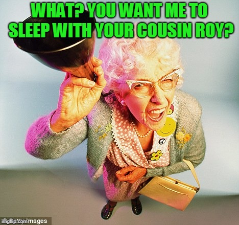 deaf | WHAT? YOU WANT ME TO SLEEP WITH YOUR COUSIN ROY? | image tagged in deaf | made w/ Imgflip meme maker