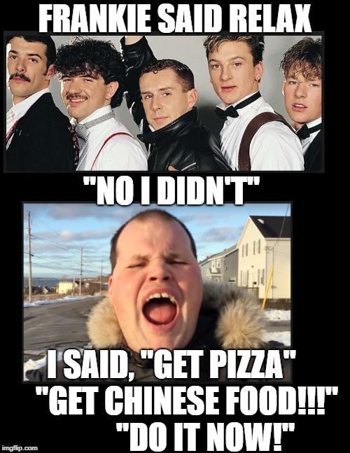 FRANKIE SAID RELAX; "NO I DIDN'T"; I SAID, "GET PIZZA"     "GET CHINESE FOOD!!!"  
        "DO IT NOW!" | image tagged in frankie | made w/ Imgflip meme maker