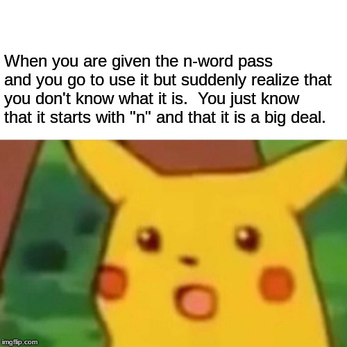 There's probably many like this out there.  You'd be surprised. | When you are given the n-word pass and you go to use it but suddenly realize that you don't know what it is.  You just know that it starts with "n" and that it is a big deal. | image tagged in memes,surprised pikachu | made w/ Imgflip meme maker
