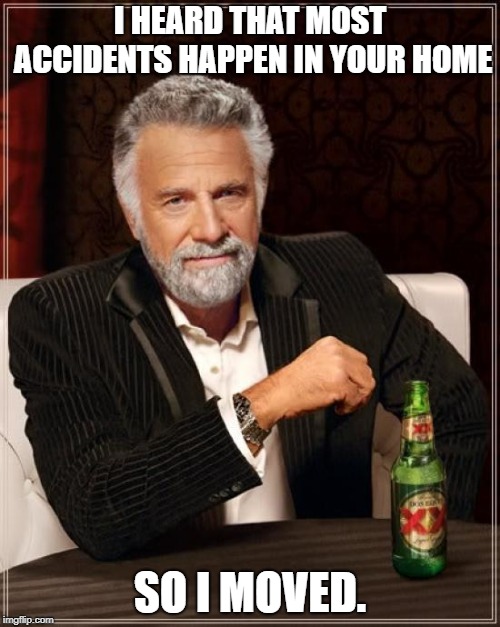 The Most Interesting Man In The World Meme | I HEARD THAT MOST ACCIDENTS HAPPEN IN YOUR HOME; SO I MOVED. | image tagged in memes,the most interesting man in the world | made w/ Imgflip meme maker