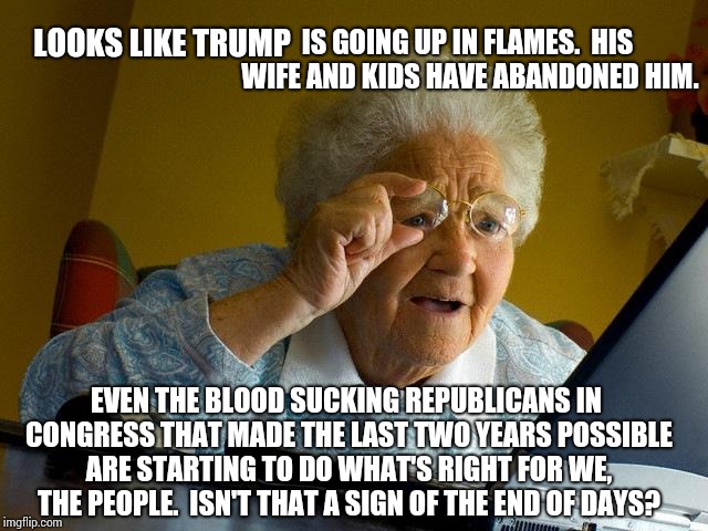 I Keep Expecting The Rivers To Run Red | IS GOING UP IN FLAMES.  HIS WIFE AND KIDS HAVE ABANDONED HIM. LOOKS LIKE TRUMP; EVEN THE BLOOD SUCKING REPUBLICANS IN CONGRESS THAT MADE THE LAST TWO YEARS POSSIBLE ARE STARTING TO DO WHAT'S RIGHT FOR WE, THE PEOPLE.  ISN'T THAT A SIGN OF THE END OF DAYS? | image tagged in memes,grandma finds the internet,it's treason then,lock him up,trump unfit unqualified dangerous,scumbag republicans | made w/ Imgflip meme maker
