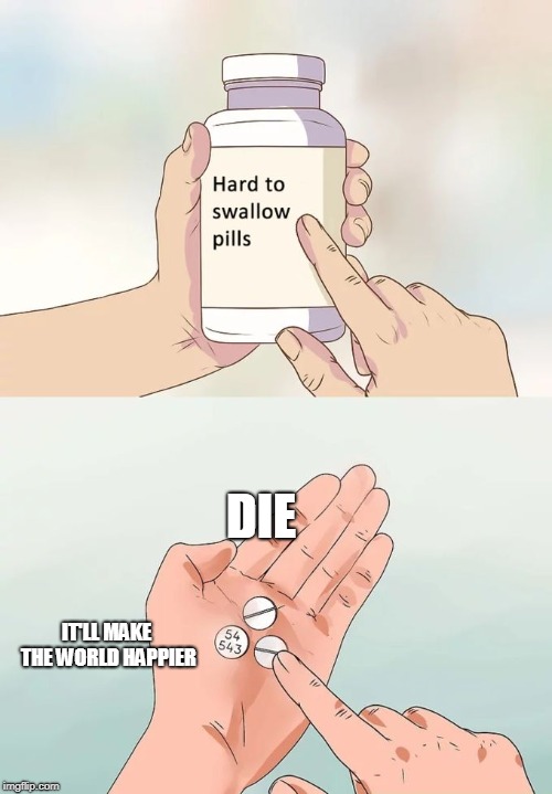 Hard To Swallow Pills Meme | DIE; IT'LL MAKE THE WORLD HAPPIER | image tagged in memes,hard to swallow pills | made w/ Imgflip meme maker