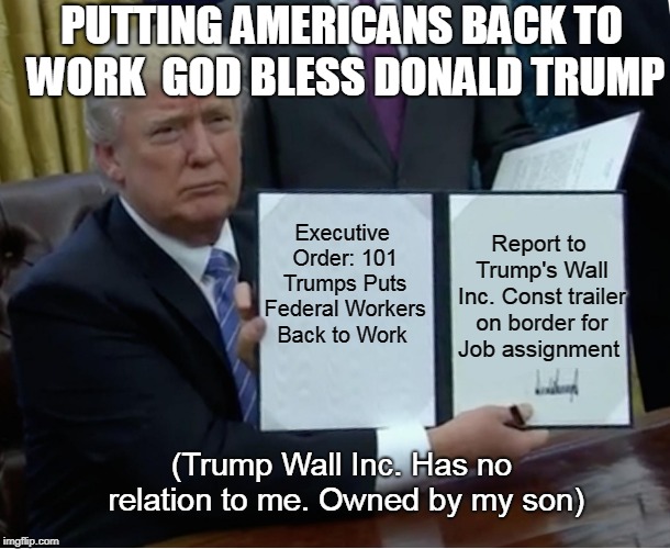 Trump Bill Signing | PUTTING AMERICANS BACK TO WORK 
GOD BLESS DONALD TRUMP; Executive Order: 101 Trumps Puts Federal Workers Back to Work; Report to Trump's Wall Inc. Const trailer on border
for Job assignment; (Trump Wall Inc. Has no relation to me. Owned by my son) | image tagged in memes,trump bill signing | made w/ Imgflip meme maker