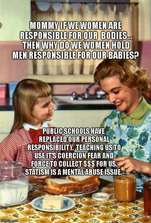 Vintage Mom and Daughter | MOMMY IF WE WOMEN ARE RESPONSIBLE FOR OUR  BODIES... THEN WHY DO WE WOMEN HOLD MEN RESPONSIBLE FOR OUR BABIES? PUBLIC SCHOOLS HAVE REPLACED OUR PERSONAL RESPONSIBILITY.  TEACHING US TO USE IT'S COERCION FEAR AND FORCE TO COLLECT $$$ FOR US. STATISM IS A MENTAL ABUSE ISSUE. | image tagged in vintage mom and daughter | made w/ Imgflip meme maker