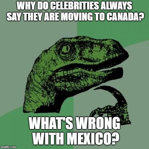 Moving to Canada | WHY DO CELEBRITIES ALWAYS SAY THEY ARE MOVING TO CANADA? WHAT'S WRONG WITH MEXICO? | image tagged in memes,philosoraptor,racist,canada,mexico,celebrities | made w/ Imgflip meme maker