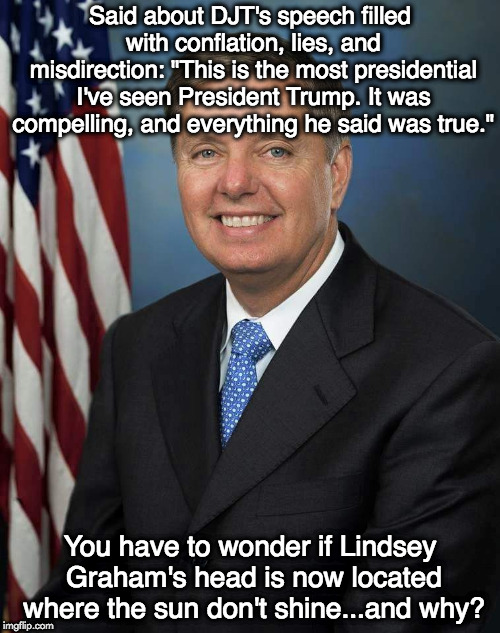 Lindsey Graham | Said about DJT's speech filled with conflation, lies, and misdirection: "This is the most presidential I've seen President Trump. It was compelling, and everything he said was true."; You have to wonder if Lindsey Graham's head is now located where the sun don't shine...and why? | image tagged in lindsey graham | made w/ Imgflip meme maker