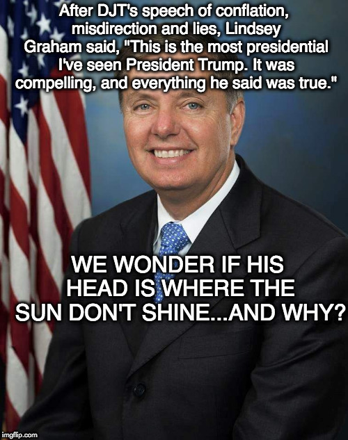 Lindsey Graham | After DJT's speech of conflation, misdirection and lies, Lindsey Graham said, "This is the most presidential I've seen President Trump. It was compelling, and everything he said was true."; WE WONDER IF HIS HEAD IS WHERE THE SUN DON'T SHINE...AND WHY? | image tagged in lindsey graham | made w/ Imgflip meme maker