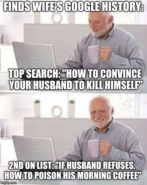 Hide the Pain Harold |  FINDS WIFE'S GOOGLE HISTORY:; TOP SEARCH: "HOW TO CONVINCE YOUR HUSBAND TO KILL HIMSELF"; 2ND ON LIST: "IF HUSBAND REFUSES, HOW TO POISON HIS MORNING COFFEE" | image tagged in memes,hide the pain harold | made w/ Imgflip meme maker