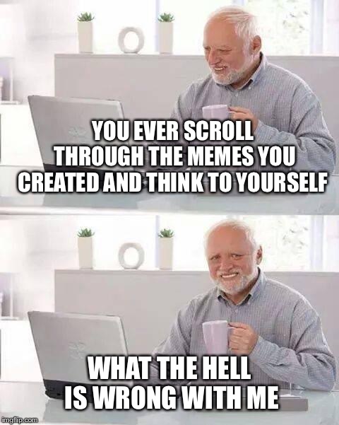 Hide the Pain Harold Meme | YOU EVER SCROLL THROUGH THE MEMES YOU CREATED AND THINK TO YOURSELF; WHAT THE HELL IS WRONG WITH ME | image tagged in memes,hide the pain harold | made w/ Imgflip meme maker