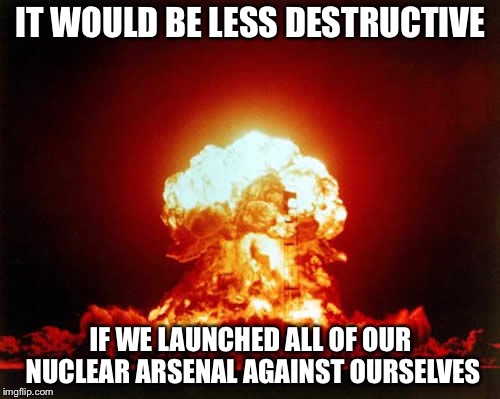 Nuclear Explosion Meme | IT WOULD BE LESS DESTRUCTIVE IF WE LAUNCHED ALL OF OUR NUCLEAR ARSENAL AGAINST OURSELVES | image tagged in memes,nuclear explosion | made w/ Imgflip meme maker