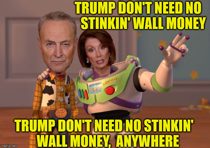 ...and America don't need no stinkin' Chuck and Nancy, Anywhere | TRUMP DON'T NEED NO    STINKIN' WALL MONEY; TRUMP DON'T NEED NO STINKIN'    WALL MONEY,  ANYWHERE | image tagged in x x everywhere,chuck schumer,nancy pelosi,one does not simply,donald trump | made w/ Imgflip meme maker
