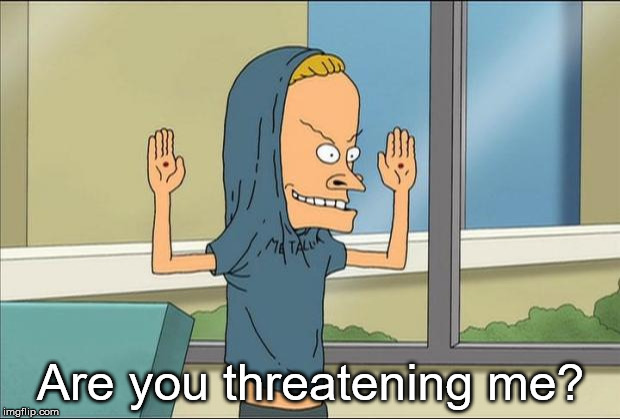 Beavis Cornholio | Are you threatening me? | image tagged in beavis cornholio | made w/ Imgflip meme maker