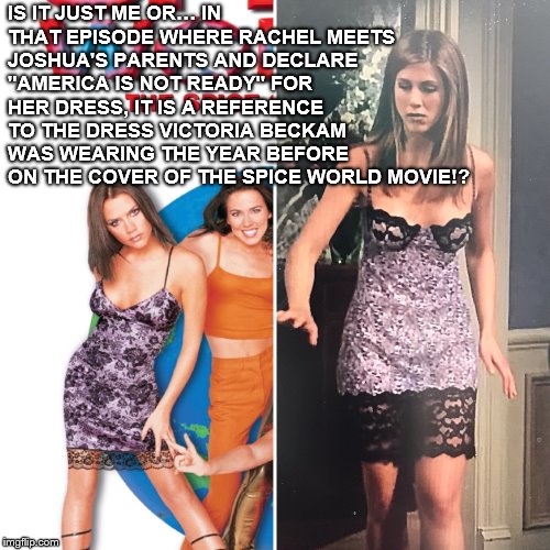 Rachel Green's dress | IS IT JUST ME OR… IN THAT EPISODE WHERE RACHEL MEETS JOSHUA'S PARENTS AND DECLARE ''AMERICA IS NOT READY'' FOR HER DRESS, IT IS A REFERENCE TO THE DRESS VICTORIA BECKAM WAS WEARING THE YEAR BEFORE ON THE COVER OF THE SPICE WORLD MOVIE!? | image tagged in rachel green,victoria beckam,nineties,friends | made w/ Imgflip meme maker