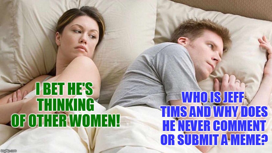 The world may never know. | WHO IS JEFF TIMS AND WHY DOES HE NEVER COMMENT OR SUBMIT A MEME? I BET HE'S THINKING OF OTHER WOMEN! | image tagged in i bet he's thinking about other women,jefftims,nixieknox,memes | made w/ Imgflip meme maker
