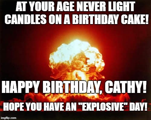 Nuclear Explosion Meme | AT YOUR AGE NEVER LIGHT CANDLES ON A BIRTHDAY CAKE! HAPPY BIRTHDAY, CATHY! HOPE YOU HAVE AN "EXPLOSIVE" DAY! | image tagged in memes,nuclear explosion | made w/ Imgflip meme maker