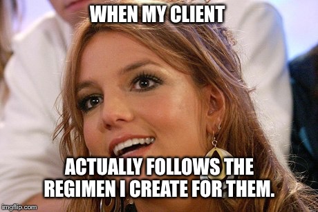 Britney Spears Meme | WHEN MY CLIENT; ACTUALLY FOLLOWS THE REGIMEN I CREATE FOR THEM. | image tagged in memes,britney spears | made w/ Imgflip meme maker