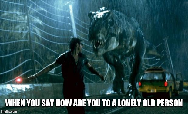 jurassic park trex | WHEN YOU SAY HOW ARE YOU TO A LONELY OLD PERSON | image tagged in jurassic park trex | made w/ Imgflip meme maker
